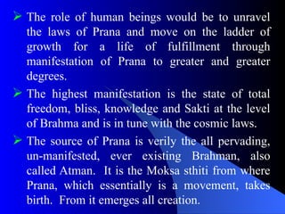  The role of human beings would be to unravel
the laws of Prana and move on the ladder of
growth for a life of fulfillment through
manifestation of Prana to greater and greater
degrees.
 The highest manifestation is the state of total
freedom, bliss, knowledge and Sakti at the level
of Brahma and is in tune with the cosmic laws.
 The source of Prana is verily the all pervading,
un-manifested, ever existing Brahman, also
called Atman. It is the Moksa sthiti from where
Prana, which essentially is a movement, takes
birth. From it emerges all creation.
 