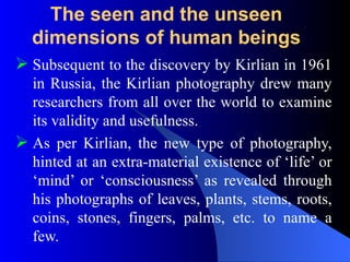 The seen and the unseen
dimensions of human beings
 Subsequent to the discovery by Kirlian in 1961
in Russia, the Kirlian photography drew many
researchers from all over the world to examine
its validity and usefulness.
 As per Kirlian, the new type of photography,
hinted at an extra-material existence of ‘life’ or
‘mind’ or ‘consciousness’ as revealed through
his photographs of leaves, plants, stems, roots,
coins, stones, fingers, palms, etc. to name a
few.
 