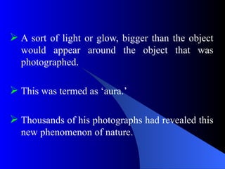  A sort of light or glow, bigger than the object
would appear around the object that was
photographed.
 This was termed as ‘aura.’
 Thousands of his photographs had revealed this
new phenomenon of nature.
 