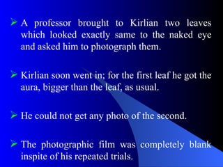  A professor brought to Kirlian two leaves
which looked exactly same to the naked eye
and asked him to photograph them.
 Kirlian soon went in; for the first leaf he got the
aura, bigger than the leaf, as usual.
 He could not get any photo of the second.
 The photographic film was completely blank
inspite of his repeated trials.
 