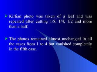  Kirlian photo was taken of a leaf and was
repeated after cutting 1/8, 1/4, 1/2 and more
than a half.
 The photos remained almost unchanged in all
the cases from 1 to 4 but vanished completely
in the fifth case.
 