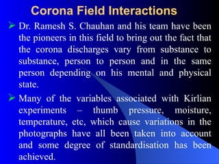 Corona Field Interactions
 Dr. Ramesh S. Chauhan and his team have been
the pioneers in this field to bring out the fact that
the corona discharges vary from substance to
substance, person to person and in the same
person depending on his mental and physical
state.
 Many of the variables associated with Kirlian
experiments – thumb pressure, moisture,
temperature, etc, which cause variations in the
photographs have all been taken into account
and some degree of standardisation has been
achieved.
 
