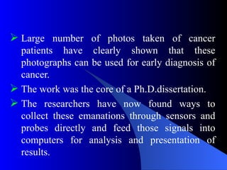  Large number of photos taken of cancer
patients have clearly shown that these
photographs can be used for early diagnosis of
cancer.
 The work was the core of a Ph.D.dissertation.
 The researchers have now found ways to
collect these emanations through sensors and
probes directly and feed those signals into
computers for analysis and presentation of
results.
 