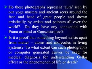  Do these photographs represent ‘aura’ seen by
our yoga masters and ancient seers around the
face and head of great people and shown
artistically by artists and painters all over the
world? Do they have any connection with
Prana or mind or Consciousness?
 Is it a proof that something beyond exists apart
from matter – atoms and molecules in living
systems? To what extent can such photographs
or computer generated curves be used for
medical diagnosis for understanding Gellar
effect or the phenomenon of life or death?
 