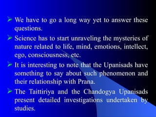  We have to go a long way yet to answer these
questions.
 Science has to start unraveling the mysteries of
nature related to life, mind, emotions, intellect,
ego, consciousness, etc.
 It is interesting to note that the Upanisads have
something to say about such phenomenon and
their relationship with Prana.
 The Taittiriya and the Chandogya Upanisads
present detailed investigations undertaken by
studies.
 