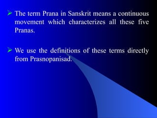  The term Prana in Sanskrit means a continuous
movement which characterizes all these five
Pranas.
 We use the definitions of these terms directly
from Prasnopanisad.
 