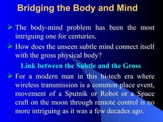 Bridging the Body and Mind
 The body-mind problem has been the most
intriguing one for centuries.
 How does the unseen subtle mind connect itself
with the gross physical body?
Link between the Subtle and the Gross
 For a modern man in this hi-tech era where
wireless transmission is a common place event,
movement of a Sputnik or Robot or a Space
craft on the moon through remote control is no
more intriguing as it was a few decades ago.
 