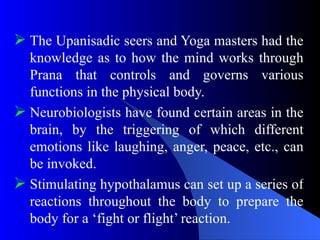  The Upanisadic seers and Yoga masters had the
knowledge as to how the mind works through
Prana that controls and governs various
functions in the physical body.
 Neurobiologists have found certain areas in the
brain, by the triggering of which different
emotions like laughing, anger, peace, etc., can
be invoked.
 Stimulating hypothalamus can set up a series of
reactions throughout the body to prepare the
body for a ‘fight or flight’ reaction.
 
