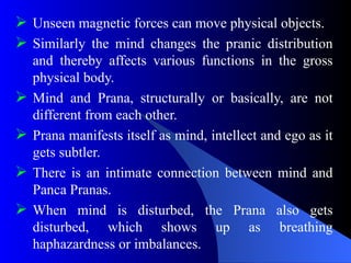  Unseen magnetic forces can move physical objects.
 Similarly the mind changes the pranic distribution
and thereby affects various functions in the gross
physical body.
 Mind and Prana, structurally or basically, are not
different from each other.
 Prana manifests itself as mind, intellect and ego as it
gets subtler.
 There is an intimate connection between mind and
Panca Pranas.
 When mind is disturbed, the Prana also gets
disturbed, which shows up as breathing
haphazardness or imbalances.
 