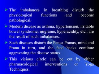  The imbalances in breathing disturb the
physiological functions and become
pathological.
 Modern disease as asthma, hypertension, irritable
bowel syndrome, migraine, hyperacidity, etc., are
the result of such imbalances.
 Such diseases disturb the Panca Pranas, mind and
Prana in turn, and the feed backs continue
aggravating the disease status.
 This vicious circle can be cut by either
pharmacological interventions or Yoga
Techniques.
 