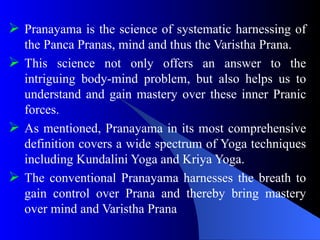  Pranayama is the science of systematic harnessing of
the Panca Pranas, mind and thus the Varistha Prana.
 This science not only offers an answer to the
intriguing body-mind problem, but also helps us to
understand and gain mastery over these inner Pranic
forces.
 As mentioned, Pranayama in its most comprehensive
definition covers a wide spectrum of Yoga techniques
including Kundalini Yoga and Kriya Yoga.
 The conventional Pranayama harnesses the breath to
gain control over Prana and thereby bring mastery
over mind and Varistha Prana
 