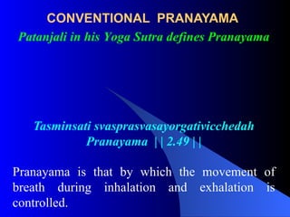 CONVENTIONAL PRANAYAMA
Tasminsati svasprasvasayorgativicchedah
Pranayama | | 2.49 | |
Pranayama is that by which the movement of
breath during inhalation and exhalation is
controlled.
Patanjali in his Yoga Sutra defines Pranayama
 
