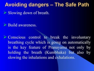 Avoiding dangers – The Safe Path
 Slowing down of breath.
 Build awareness.
 Conscious control to break the involuntary
breathing cycle which is going on automatically
is the key feature of Pranayama not only by
holding the breath (Kumbhaka) but also by
slowing the inhalations and exhalations.
 