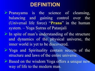DEFINITION
 Pranayama is the science of cleansing,
balancing and gaining control over the
(Universal life force) “Prana” in the human
system. – Yoga Sutras of Patanjali
 In spite of man’s understanding of the structure
and dynamics of the physical universe, the
inner world is yet to be discovered.
 Yoga and Spirituality contain secrets of the
structure and laws of the entire universe.
 Based on the wisdom Yoga offers a unique new
way of life to the modern man.
 