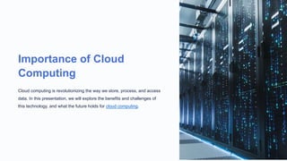 Importance of Cloud
Computing
Cloud computing is revolutionizing the way we store, process, and access
data. In this presentation, we will explore the benefits and challenges of
this technology, and what the future holds for cloud computing.
 