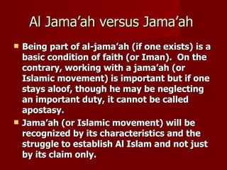 Al Jama’ah versus Jama’ah
   Being part of al-jama’ah (if one exists) is a
    basic condition of faith (or Iman). On the
    contrary, working with a jama’ah (or
    Islamic movement) is important but if one
    stays aloof, though he may be neglecting
    an important duty, it cannot be called
    apostasy.
   Jama’ah (or Islamic movement) will be
    recognized by its characteristics and the
    struggle to establish Al Islam and not just
    by its claim only.
 
