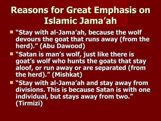 Reasons for Great Emphasis on
      Islamic Jama’ah
   “Stay with al-Jama’ah, because the wolf
    devours the goat that runs away (from the
    herd).” (Abu Dawood)
   “Satan is man’s wolf, just like there is
    goat’s wolf who hunts the goats that stay
    aloof, or run away or are separated (from
    the herd).” (Mishkat)
   “Stay with al-Jama’ah and stay away from
    divisions. This is because Satan is with one
    individual, but stays away from two.”
    (Tirmizi)
 