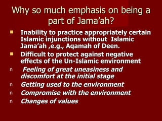 Why so much emphasis on being a
        part of Jama’ah?
   Inability to practice appropriately certain
    Islamic injunctions without Islamic
    Jama’ah ,e.g., Aqamah of Deen.
   Difficult to protect against negative
    effects of the Un-Islamic environment
n    Feeling of great uneasiness and
    discomfort at the initial stage
n   Getting used to the environment
n   Compromise with the environment
n   Changes of values
 