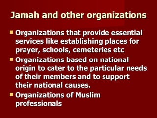 Jamah and other organizations
 Organizations that provide essential
  services like establishing places for
  prayer, schools, cemeteries etc
 Organizations based on national
  origin to cater to the particular needs
  of their members and to support
  their national causes.
 Organizations of Muslim
  professionals
 