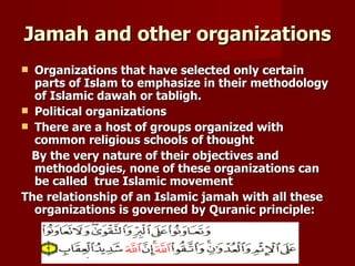 Jamah and other organizations
 Organizations that have selected only certain
  parts of Islam to emphasize in their methodology
  of Islamic dawah or tabligh.
 Political organizations
 There are a host of groups organized with
  common religious schools of thought
  By the very nature of their objectives and
  methodologies, none of these organizations can
  be called true Islamic movement
The relationship of an Islamic jamah with all these
  organizations is governed by Quranic principle:
 
