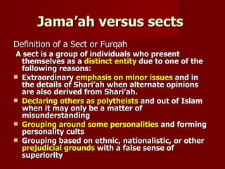 Jama’ah versus sects
Definition of a Sect or Furqah
A sect is a group of individuals who present
  themselves as a distinct entity due to one of the
  following reasons:
 Extraordinary emphasis on minor issues and in
  the details of Shari’ah when alternate opinions
  are also derived from Shari’ah.
 Declaring others as polytheists and out of Islam
  when it may only be a matter of
  misunderstanding
 Grouping around some personalities and forming
  personality cults
 Grouping based on ethnic, nationalistic, or other
  prejudicial grounds with a false sense of
  superiority
 