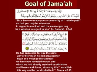 Goal of Jama’ah

“Thus have we made you a community of “ middle path”
 so that you may be witnesses
 in regard to mankind and the messenger may
be a witness in regard to you” Al- Baqarah 2:143




He has appointed for you the same
 way of life which he had ordained for
 Noah and which (o Muhammad)
we have now revealed to you, and
which we had already enjoined on Abraham
and Moses and Jesus, stressing this” establish
 this way and be not divided in it.” Shura, 42:13
 