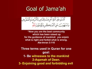 Goal of Jama’ah


      “Now you are the best community
           which has been raised up
   for the guidance of mankind: you enjoin
    what is right and forbid what is wrong.
                Ale-Imran 3:110

  Three terms used in Quran for one
                 goal:
    1- Be witnesses to the mankind
          2-Aqamah of Deen.
3- Enjoining good and forbidding evil
 