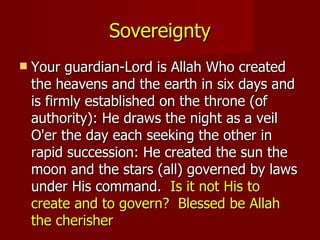 Sovereignty
   Your guardian-Lord is Allah Who created
    the heavens and the earth in six days and
    is firmly established on the throne (of
    authority): He draws the night as a veil
    O'er the day each seeking the other in
    rapid succession: He created the sun the
    moon and the stars (all) governed by laws
    under His command. Is it not His to
    create and to govern? Blessed be Allah
    the cherisher
 