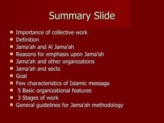 Summary Slide
   Importance of collective work
   Definition
   Jama’ah and Al Jama’ah
   Reasons for emphasis upon Jama’ah
   Jama’ah and other organizations
   Jama’ah and sects
   Goal
   Few characteristics of Islamic message
    5 Basic organizational features
    3 Stages of work
   General guidelines for Jama’ah methodology
 