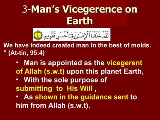 3-Man’s Vicegerence on
               Earth

We have indeed created man in the best of molds.
” (At-tin, 95:4)
    • Man is appointed as the vicegerent
    of Allah (s.w.t) upon this planet Earth,
    • With the sole purpose of
    submitting to His Will ,
    • As shown in the guidance sent to
    him from Allah (s.w.t).
 