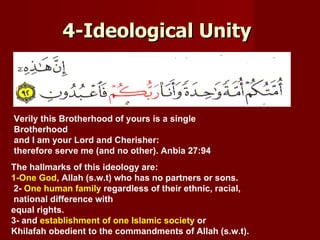 4-Ideological Unity



Verily this Brotherhood of yours is a single
Brotherhood
and I am your Lord and Cherisher:
therefore serve me (and no other). Anbia 27:94
The hallmarks of this ideology are:
1-One God, Allah (s.w.t) who has no partners or sons.
2- One human family regardless of their ethnic, racial,
national difference with
equal rights.
3- and establishment of one Islamic society or
Khilafah obedient to the commandments of Allah (s.w.t).
 