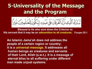 5-Universality of the Message
         and the Program


            Blessed is He who sent down the Criterion to
His servant that it may be an admonition to all creatures. Furqan 25:1


  An Islamic Jama’ah does not address the
  people of a certain region or country;
  it is a universal message. It addresses all
   human beings as creatures and servants
   of their Lord, Allah (s.w.t.). It is a message of
   eternal bliss to all suffering under different
  man made unjust systems.
 