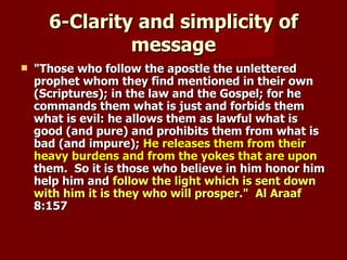6-Clarity and simplicity of
               message
   "Those who follow the apostle the unlettered
    prophet whom they find mentioned in their own
    (Scriptures); in the law and the Gospel; for he
    commands them what is just and forbids them
    what is evil: he allows them as lawful what is
    good (and pure) and prohibits them from what is
    bad (and impure); He releases them from their
    heavy burdens and from the yokes that are upon
    them. So it is those who believe in him honor him
    help him and follow the light which is sent down
    with him it is they who will prosper." Al Araaf
    8:157
 
