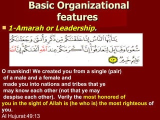 Basic Organizational
                features
   1-Amarah or Leadership.




O mankind! We created you from a single (pair)
 of a male and a female and
 made you into nations and tribes that ye
 may know each other (not that ye may
 despise each other). Verily the most honored of
you in the sight of Allah is (he who is) the most righteous of
you.
Al Hujurat:49:13
 