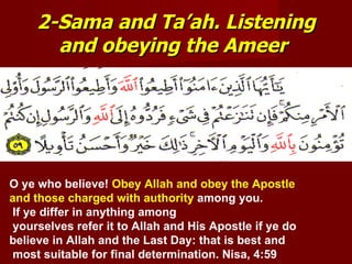2-Sama and Ta’ah. Listening
       and obeying the Ameer




O ye who believe! Obey Allah and obey the Apostle
and those charged with authority among you.
 If ye differ in anything among
 yourselves refer it to Allah and His Apostle if ye do
believe in Allah and the Last Day: that is best and
 most suitable for final determination. Nisa, 4:59
 
