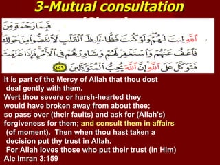 3-Mutual consultation
             (Shura).


It is part of the Mercy of Allah that thou dost
 deal gently with them.
Wert thou severe or harsh-hearted they
would have broken away from about thee;
so pass over (their faults) and ask for (Allah's)
forgiveness for them; and consult them in affairs
 (of moment). Then when thou hast taken a
 decision put thy trust in Allah.
 For Allah loves those who put their trust (in Him)
Ale Imran 3:159
 