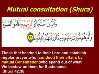 Mutual consultation (Shura)




Those that hearken to their Lord and establish
regular prayer;who (conduct) their affairs by
mutual Consultation;who spend out of what
We bestow on them for Sustenance.
 Shura 42:38
 