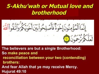 5-Akhu’wah or Mutual love and
          brotherhood




The believers are but a single Brotherhood:
So make peace and
reconciliation between your two (contending)
brothers:
And fear Allah that ye may receive Mercy.
Hujurat 49:10
 