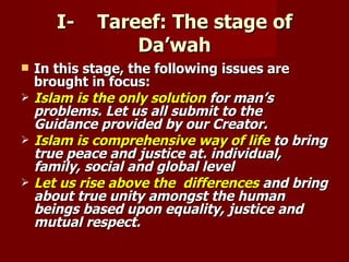 I-    Tareef: The stage of
                 Da’wah
   In this stage, the following issues are
    brought in focus:
   Islam is the only solution for man’s
    problems. Let us all submit to the
    Guidance provided by our Creator.
   Islam is comprehensive way of life to bring
    true peace and justice at. individual,
    family, social and global level
   Let us rise above the differences and bring
    about true unity amongst the human
    beings based upon equality, justice and
    mutual respect.
 