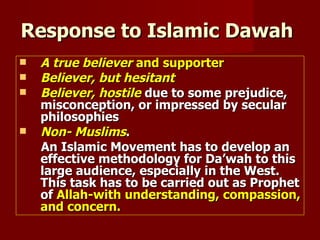 Response to Islamic Dawah
   A true believer and supporter
   Believer, but hesitant
   Believer, hostile due to some prejudice,
    misconception, or impressed by secular
    philosophies
   Non- Muslims.
    An Islamic Movement has to develop an
    effective methodology for Da’wah to this
    large audience, especially in the West.
    This task has to be carried out as Prophet
    of Allah-with understanding, compassion,
    and concern.
 