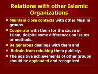 Relations with other Islamic
           Organizations
   Maintain close contacts with other Muslim
    groups
   Cooperate with them for the cause of
    Islam, despite some differences on issues
    or methods.
   Be generous dealings with them and
    Refrain from rebuking them publicly.
   The positive achievements of other groups
    should be applauded and recognized.
 