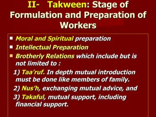II- Takween: Stage of
Formulation and Preparation of
          Workers
 Moral and Spiritual preparation
 Intellectual Preparation
 Brotherly Relations which include but is
  not limited to :
 1) Taa’ruf. In depth mutual introduction
  must be done like members of family.
 2) Nus’h, exchanging mutual advice, and
 3) Takaful, mutual support, including
  financial support.
 