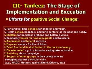 III- Tanfeez: The Stage of
 Implementation and Execution
    Efforts for positive Social Change:

Part and full time schools for children and youth.
Health clinics, hospitals, and birth centers for the poor and needy.
Shelters for homeless orphans and battered wives.
Temporary hotels for new immigrants and travelers.
Ambulance and funeral services.
Day-care centers for the children.
Zakat fund and its distribution to the poor and needy.
Disaster relief, e.g. in a tornado, earthquake, or famine.
Anti-drug abuse campaign.
Support of other groups in the society who are
struggling against particular evils.
(e.g., MADD: Mothers against Drunk Drivers, etc.)
 