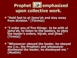 Prophet       emphasized
         upon collective work.
   “Hold fast to al-Jama’ah and stay away
    from division.” (Ttirmizi)

   “I order you of five things: to be with al
    jama’ah, to listen to the leaders, to obey
    the leader’s orders, hijrah, and jihad.”
    (Tirmizi)

   “Whosoever obeyed the leader, he obeyed
    me (i.e., the Prophet) and whosoever
    disobeyed the leader, he disobeyed me.”
    (Muslim)
 