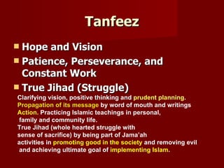 Tanfeez
 Hope and Vision
 Patience, Perseverance, and
  Constant Work
 True Jihad (Struggle)
Clarifying vision, positive thinking and prudent planning.
Propagation of its message by word of mouth and writings
Action. Practicing Islamic teachings in personal,
family and community life.
True Jihad (whole hearted struggle with
sense of sacrifice) by being part of Jama’ah
activities in promoting good in the society and removing evil
and achieving ultimate goal of implementing Islam.
 