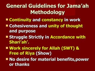 General Guidelines for Jama’ah
        Methodology
 Continuity and constancy in work
 Cohesiveness and unity of thought
  and purpose
 Struggle Strictly in Accordance with
  Shari’ah’.
 Work sincerely for Allah (SWT) &
  Free of Riya (Show)
 No desire for material benefits,power
  or thanks
 