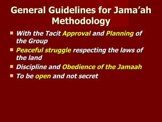 General Guidelines for Jama’ah
        Methodology
   With the Tacit Approval and Planning of
    the Group
   Peaceful struggle respecting the laws of
    the land
   Discipline and Obedience of the Jamaah
   To be open and not secret
 