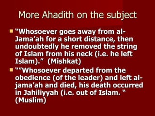 More Ahadith on the subject
 “Whosoever goes away from al-
  Jama’ah for a short distance, then
  undoubtedly he removed the string
  of Islam from his neck (i.e. he left
  Islam).” (Mishkat)
 “”Whosoever departed from the
  obedience (of the leader) and left al-
  jama’ah and died, his death occurred
  in Jahiliyyah (i.e. out of Islam. “
  (Muslim)
 