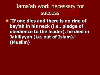 Jama’ah work necessary for
               success
   “If one dies and there is no ring of
    bay’ah in his neck (i.e., pledge of
    obedience to the leader), he died in
    Jahiliyyah (i.e. out of Islam).”
    (Muslim)
 