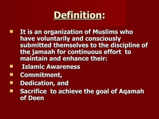 Definition:
   It is an organization of Muslims who
    have voluntarily and consciously
    submitted themselves to the discipline of
    the jamaah for continuous effort to
    maintain and enhance their:
    Islamic Awareness
   Commitment,
   Dedication, and
   Sacrifice to achieve the goal of Aqamah
    of Deen
 